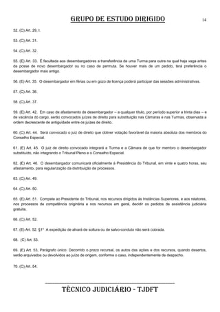 GRUPO DE ESTUDO DIRIGIDO

14

52. (C) Art. 29, I.
53. (C) Art. 31.
54. (C) Art. 32.
55. (E) Art. 33. É facultada aos desembargadores a transferência de uma Turma para outra na qual haja vaga antes
da posse de novo desembargador ou no caso de permuta. Se houver mais de um pedido, terá preferência o
desembargador mais antigo.
56. (E) Art. 35. O desembargador em férias ou em gozo de licença poderá participar das sessões administrativas.
57. (C) Art. 36.
58. (C) Art. 37.
59. (E) Art. 42. Em caso de afastamento de desembargador – a qualquer título, por período superior a trinta dias – e
de vacância do cargo, serão convocados juízes de direito para substituição nas Câmaras e nas Turmas, observada a
ordem decrescente de antiguidade entre os juízes de direito.
60. (C) Art. 44. Será convocado o juiz de direito que obtiver votação favorável da maioria absoluta dos membros do
Conselho Especial.
61. (E) Art. 45. O juiz de direito convocado integrará a Turma e a Câmara de que for membro o desembargador
substituído, não integrando o Tribunal Pleno e o Conselho Especial.
62. (E) Art. 46. O desembargador comunicará oficialmente à Presidência do Tribunal, em vinte e quatro horas, seu
afastamento, para regularização da distribuição de processos.
63. (C) Art. 49.
64. (C) Art. 50.
65. (E) Art. 51. Compete ao Presidente do Tribunal, nos recursos dirigidos às Instâncias Superiores, e aos relatores,
nos processos de competência originária e nos recursos em geral, decidir os pedidos de assistência judiciária
gratuita.
66. (C) Art. 52.
67. (E) Art. 52. §1º A expedição de alvará de soltura ou de salvo-conduto não será cobrada.
68. (C) Art. 53.
69. (E) Art. 53, Parágrafo único: Decorrido o prazo recursal, os autos das ações e dos recursos, quando desertos,
serão arquivados ou devolvidos ao juízo de origem, conforme o caso, independentemente de despacho.
70. (C) Art. 54.

______________________________________________________

TÉCNICO JUDICIÁRIO - TJDFT

 