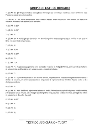 GRUPO DE ESTUDO DIRIGIDO

15

71. (E) Art. 55. §2º Impossibilitada a realização da distribuição por computação eletrônica, poderá o Primeiro VicePresidente realizá-la mediante sorteio.
72. (E) Art. 57. Os feitos apresentados sem o devido preparo serão distribuídos, com certidão do Serviço de
Autuação, ao relator, que decidirá sobre a matéria.
73. (C) Art. 59. §2º
74. (C) Art. 59. §4º
75. (C) Art. 62.
76. (E) Art. 64. A distribuição por prevenção aos desembargadores afastados por qualquer período ou em gozo de
férias não acarretará compensação.
77. (C) Art. 67.
78. (C) Art. 69, IV.
79. (C) Art. 69. §1º.
80. (C) Art. 70.
81. (C) Art. 73, II.
82. (E) Art. 74. As pautas de julgamento serão publicadas no Diário da Justiça Eletrônico, com quarenta e oito horas
de antecedência, certificando-se, em cada processo, a respectiva inclusão.
83. (C) Art. 77.
84. (E) Art. 78. O presidente da sessão terá assento à mesa, na parte central, e os desembargadores sentar-se-ão à
direita e à esquerda, em ordem decrescente de antiguidade. O representante do Ministério Público sentar-se-á à
direita do presidente.
85. (C) Art. 81.
86. (E) Art. 85. Após o relatório, o presidente da sessão dará a palavra aos advogados das partes, sucessivamente,
pelo prazo de quinze minutos, salvo na ação penal originária, em que o prazo será de uma hora, prorrogável a critério
do presidente do Conselho Especial.
87. (C) Art. 85. §1º.
89. (C) Art. 91.
90. (C) Art. 92.
91. (C) Art. 93.

______________________________________________________

TÉCNICO JUDICIÁRIO - TJDFT

 