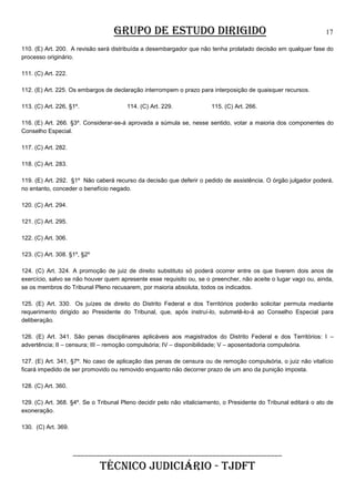 GRUPO DE ESTUDO DIRIGIDO

17

110. (E) Art. 200. A revisão será distribuída a desembargador que não tenha prolatado decisão em qualquer fase do
processo originário.
111. (C) Art. 222.
112. (E) Art. 225. Os embargos de declaração interrompem o prazo para interposição de quaisquer recursos.
113. (C) Art. 226, §1º.

114. (C) Art. 229.

115. (C) Art. 266.

116. (E) Art. 266. §3º. Considerar-se-á aprovada a súmula se, nesse sentido, votar a maioria dos componentes do
Conselho Especial.
117. (C) Art. 282.
118. (C) Art. 283.
119. (E) Art. 292. §1º Não caberá recurso da decisão que deferir o pedido de assistência. O órgão julgador poderá,
no entanto, conceder o benefício negado.
120. (C) Art. 294.
121. (C) Art. 295.
122. (C) Art. 306.
123. (C) Art. 308. §1º, §2º
124. (C) Art. 324. A promoção de juiz de direito substituto só poderá ocorrer entre os que tiverem dois anos de
exercício, salvo se não houver quem apresente esse requisito ou, se o preencher, não aceite o lugar vago ou, ainda,
se os membros do Tribunal Pleno recusarem, por maioria absoluta, todos os indicados.
125. (E) Art. 330. Os juízes de direito do Distrito Federal e dos Territórios poderão solicitar permuta mediante
requerimento dirigido ao Presidente do Tribunal, que, após instruí-lo, submetê-lo-á ao Conselho Especial para
deliberação.
126. (E) Art. 341. São penas disciplinares aplicáveis aos magistrados do Distrito Federal e dos Territórios: I –
advertência; II – censura; III – remoção compulsória; IV – disponibilidade; V – aposentadoria compulsória.
127. (E) Art. 341, §7º. No caso de aplicação das penas de censura ou de remoção compulsória, o juiz não vitalício
ficará impedido de ser promovido ou removido enquanto não decorrer prazo de um ano da punição imposta.
128. (C) Art. 360.
129. (C) Art. 368. §4º. Se o Tribunal Pleno decidir pelo não vitaliciamento, o Presidente do Tribunal editará o ato de
exoneração.
130. (C) Art. 369.

______________________________________________________

TÉCNICO JUDICIÁRIO - TJDFT

 