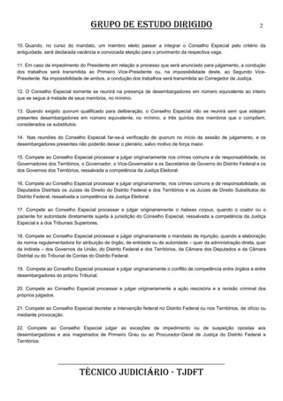 GRUPO DE ESTUDO DIRIGIDO

2

10. Quando, no curso do mandato, um membro eleito passar a integrar o Conselho Especial pelo critério da
antiguidade, será declarada vacância e convocada eleição para o provimento da respectiva vaga.
11. Em caso de impedimento do Presidente em relação a processo que será anunciado para julgamento, a condução
dos trabalhos será transmitida ao Primeiro Vice-Presidente ou, na impossibilidade deste, ao Segundo VicePresidente. Na impossibilidade de ambos, a condução dos trabalhos será transmitida ao Corregedor de Justiça.
12. O Conselho Especial somente se reunirá na presença de desembargadores em número equivalente ao inteiro
que se segue à metade de seus membros, no mínimo.
13. Quando exigido quorum qualificado para deliberação, o Conselho Especial não se reunirá sem que estejam
presentes desembargadores em número equivalente, no mínimo, a três quintos dos membros que o compõem,
considerados os substitutos.
14. Nas reuniões do Conselho Especial far-se-á verificação de quorum no início da sessão de julgamento, e os
desembargadores presentes não poderão deixar o plenário, salvo motivo de força maior.
15. Compete ao Conselho Especial processar e julgar originariamente nos crimes comuns e de responsabilidade, os
Governadores dos Territórios, o Governador, o Vice-Governador e os Secretários de Governo do Distrito Federal e os
dos Governos dos Territórios, ressalvada a competência da Justiça Eleitoral.
16. Compete ao Conselho Especial processar e julgar originariamente, nos crimes comuns e de responsabilidade, os
Deputados Distritais os Juízes de Direito do Distrito Federal e dos Territórios e os Juízes de Direito Substitutos do
Distrito Federal, ressalvada a competência da Justiça Eleitoral.
17. Compete ao Conselho Especial processar e julgar originariamente o habeas corpus, quando o coator ou o
paciente for autoridade diretamente sujeita à jurisdição do Conselho Especial, ressalvada a competência da Justiça
Especial e a dos Tribunais Superiores.
18. Compete ao Conselho Especial processar e julgar originariamente o mandado de injunção, quando a elaboração
da norma regulamentadora for atribuição de órgão, de entidade ou de autoridade – quer da administração direta, quer
da indireta – dos Governos da União, do Distrito Federal e dos Territórios, da Câmara dos Deputados e da Câmara
Distrital ou do Tribunal de Contas do Distrito Federal.
19. Compete ao Conselho Especial processar e julgar originariamente o conflito de competência entre órgãos e entre
desembargadores do próprio Tribunal.
20. Compete ao Conselho Especial processar e julgar originariamente a ação rescisória e a revisão criminal dos
próprios julgados.
21. Compete ao Conselho Especial decretar a intervenção federal no Distrito Federal ou nos Territórios, de ofício ou
mediante provocação.
22. Compete ao Conselho Especial julgar as exceções de impedimento ou de suspeição opostas aos
desembargadores e aos magistrados de Primeiro Grau ou ao Procurador-Geral de Justiça do Distrito Federal e
Territórios.

______________________________________________________

TÉCNICO JUDICIÁRIO - TJDFT

 