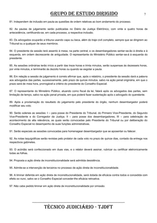GRUPO DE ESTUDO DIRIGIDO

7

81. Independem de inclusão em pauta as questões de ordem relativas ao bom andamento do processo.
82. As pautas de julgamento serão publicadas no Diário da Justiça Eletrônico, com vinte e quatro horas de
antecedência, certificando-se, em cada processo, a respectiva inclusão.
83. Os advogados ocuparão a tribuna usando capa ou beca, além do traje civil completo, sempre que se dirigirem ao
Tribunal ou a qualquer de seus membros.
84. O presidente da sessão terá assento à mesa, na parte central, e os desembargadores sentar-se-ão à direita e à
esquerda, em ordem decrescente de antiguidade. O representante do Ministério Público sentar-se-á à esquerda do
presidente.
85. As sessões ordinárias terão início a partir das treze horas e trinta minutos, serão suspensas às dezesseis horas,
por vinte minutos, e terminarão às dezoito horas ou quando se esgotar a pauta.
86. Em relação a sessão de julgamento é correto afirmar que, após o relatório, o presidente da sessão dará a palavra
aos advogados das partes, sucessivamente, pelo prazo de quinze minutos, salvo na ação penal originária, em que o
prazo será de meia hora, prorrogável a critério do presidente do Conselho Especial.
87. O representante do Ministério Público, atuando como fiscal da lei, falará após os advogados das partes, sem
limitação de tempo, salvo na ação penal privada, em que poderá fazer sustentação após o advogado do querelante.
89. Após a proclamação do resultado do julgamento pelo presidente do órgão, nenhum desembargador poderá
modificar seu voto.
90. Serão solenes as sessões: I – para posse do Presidente do Tribunal, do Primeiro Vice-Presidente, do Segundo
Vice-Presidente e do Corregedor da Justiça; II – para posse dos desembargadores; III – para celebração de
acontecimento de alta relevância, as quais serão convocadas pelo Presidente do Tribunal ou por deliberação do
Conselho Especial no desempenho de suas funções administrativas.
91. Serão especiais as sessões convocadas para homenagear desembargador que se aposentar ou falecer.
92. As notas taquigráficas serão revistas pelo prolator de cada voto no prazo de quinze dias, contado da entrega nos
respectivos gabinetes.
93. O acórdão será confeccionado em duas vias, e o relator deverá assinar, rubricar ou certificar eletronicamente
todas as folhas.
94. Proposta a ação direta de inconstitucionalidade será admitida desistência.
95. Admite-se a intervenção de terceiros no processo de ação direta de inconstitucionalidade.
96. A liminar deferida em ação direta de inconstitucionalidade, será dotada de eficácia contra todos e concedida com
efeito ex nunc, salvo se o Conselho Especial conceder-lhe eficácia retroativa.
97. Não cabe pedido liminar em ação direta de inconstitucionalidade por omissão.

______________________________________________________

TÉCNICO JUDICIÁRIO - TJDFT

 