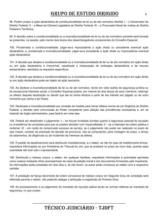 GRUPO DE ESTUDO DIRIGIDO

8

98. Podem propor a ação declaratória de constitucionalidade de lei ou de ato normativo distrital: I – o Governador do
Distrito Federal; II – a Mesa da Câmara Legislativa do Distrito Federal; III – o Procurador-Geral de Justiça do Distrito
Federal e Territórios.
99. A decisão sobre a constitucionalidade ou a inconstitucionalidade de lei ou de ato normativo somente será tomada
se presentes, na sessão, pelo menos dois terços dos desembargadores componentes do Conselho Especial.
100. Proclamada a constitucionalidade, julgar-se-á improcedente a ação direta ou procedente eventual ação
declaratória; e, proclamada a inconstitucionalidade, julgar-se-á procedente a ação direta ou improcedente eventual
ação declaratória.
101. A decisão que declara a constitucionalidade ou a inconstitucionalidade de lei ou de ato normativo em ação direta
ou em ação declaratória é irrecorrível, ressalvada a interposição de embargos declaratórios e de recurso
extraordinário, atendidos os requisitos específicos.
102. A decisão que declara a constitucionalidade ou a inconstitucionalidade de lei ou de ato normativo em ação direta
ou em ação declaratória pode ser objeto de ação rescisória.
102. Ao declarar a inconstitucionalidade de lei ou de ato normativo, tendo em vista razões de segurança jurídica ou
de excepcional interesse social, o Conselho Especial poderá, por maioria de dois terços de seus membros, restringir
os efeitos daquela declaração ou decidir que ela só tenha eficácia a partir de seu trânsito em julgado ou de outro
momento que venha a ser fixado.
103. Declarada a inconstitucionalidade por omissão de medida para tornar efetiva norma da Lei Orgânica do Distrito
Federal, a decisão será comunicada ao Poder competente para adoção das providências necessárias e, em se
tratando de órgão administrativo, para fazê-lo em vinte dias.
104. Poderá ser desaforado o julgamento: I – se houver fundadas dúvidas quanto à segurança pessoal do acusado
ou à existência de condições para que os jurados decidam com imparcialidade; II – se o interesse da ordem pública o
reclamar; III – em razão do comprovado excesso de serviço, se o julgamento não puder ser realizado no prazo de
seis meses, contado da preclusão da decisão de pronúncia, não se computando, para contagem do prazo, o tempo
de adiamentos, de diligências ou de incidentes de interesse da defesa.
105. O pedido de desaforamento será distribuído imediatamente, e o relator, se não for caso de indeferimento liminar,
requisitará informações ao juiz Presidente do Tribunal do Júri, que as prestará no prazo de cinco dias, quando essa
autoridade não tiver sido o representante.
106. Distribuído o habeas corpus, o relator, em qualquer hipótese, requisitará informações à autoridade apontada
como coatora mediante ofício acompanhado de cópia da petição inicial e dos documentos fornecidos pelo impetrante.
As informações serão prestadas em dois dias e, se não forem, os autos serão conclusos ao relator com a respectiva
certidão.
107. A prestação de fiança decorrente de ordem concessiva de habeas corpus em Segundo Grau de Jurisdição será
efetivada perante o relator, não podendo delegar a atribuição a magistrado de Primeiro Grau.
108. Ao processamento e ao julgamento do mandado de injunção aplicar-se-ão as normas relativas ao mandado de
segurança, no que couber.

______________________________________________________

TÉCNICO JUDICIÁRIO - TJDFT

 