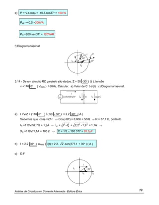 Análise de Circuitos em Corrente Alternada - Editora Érica 29
e) P = V.I.cosφ = 40.5.cos37º = 160 W
PAP =40.5 =200VA
PR =200.sen37º = 120VAR
f) Diagrama fasorial
5.14 - De um circuito RC paralelo são dados: Z = 50 -30º ( Ω ), tensão
v =110 0º ( VRMS ) / 60Hz. Calcular: a) Valor de C b) i(t) c) Diagrama fasorial.
a) I =V/Z = (110 0º ) / ( 50 - 30º ) = 2,2 30º ( A )
Sabemos que cosφ =Z/R ⇒ Cos(-30º) = 0,866 = 50/R ⇒ R = 57,7 Ω, portanto
IR =110V/57,7Ω = 1,9A ⇒ 1,1A=1,9-2,2=I-I=I 222
R
2
C ⇒
XC =110V/1,1A = 100 Ω ⇒ C = 1/2.π.100.377 = 26,5µF
b) I = 2,2 30º ( ARMS ) i(t) = 2,2. 2 .sen(377.t + 30º ) ( A )
c) D.F
 