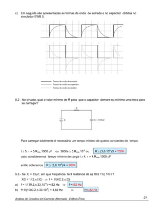 Análise de Circuitos em Corrente Alternada - Editora Érica 21
c) Em seguida são apresentadas as formas de onda de entrada e no capacitor obtidas no
simulador EWB 5.
5.2 - No circuito, qual o valor mínimo de R para que o capacitor demore no mínimo uma hora para
se carregar?
Para carregar totalmente é necessário um tempo mínimo de quatro constantes de tempo
t ≥ 5. τ = 5.Rmin.1000 µF ou 3600s ≥ 5.Rmin.10-3
ou R ≥ (3,6.106
)/5 = 720K
caso consideremos tempo mínimo de carga t ≥ 4. τ = 4.Rmin.1000 µF
então obteremos R ≥ (3,6.106
)/4 = 900K
5.3 - Se C = 33µF, em que freqüência terá reatância de a) 10Ω ? b) 1KΩ ?
XC = 1/(2.π.f.C) ⇒ f = 1/(XC.2.π.C)
a) f = 1/(10.2.π.33.10-6
) =482 Hz ⇒ f =482 Hz
b) f=1/(1000.2.π.33.10-6
) = 4,82 Hz ⇒ f=4,82 Hz
 