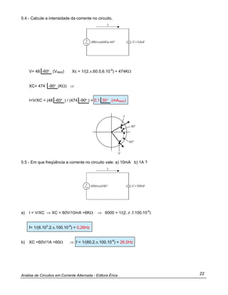 Análise de Circuitos em Corrente Alternada - Editora Érica 22
5.4 - Calcule a intensidade da corrente no circuito.
V= 48 -60º (VRMS) Xc = 1/(2.π.60.5,6.10-9
) = 474KΩ
XC= 474 -90º (KΩ) ⇒
I=V/XC = (48 -60º ) / (474 -90º ) = 0,1 30º (mARMS)
5.5 - Em que freqüência a corrente no circuito vale: a) 10mA b) 1A ?
a) I = V/XC ⇒ XC = 60V/10mA =6KΩ ⇒ 6000 = 1/(2.π .f.100.10-6
)
f= 1/(6.103
.2.π.100.10-6
) = 0,26Hz
b) XC =60V/1A =60Ω ⇒ f = 1/(60.2.π.100.10-6
) = 26,5Hz
 