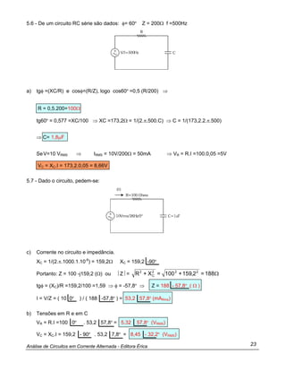 Análise de Circuitos em Corrente Alternada - Editora Érica 23
5.6 - De um circuito RC série são dados: φ= 60º Z = 200Ω f =500Hz
a) tgφ =(XC/R) e cosφ=(R/Z), logo cos60º =0,5 (R/200) ⇒
R = 0,5.200=100Ω
tg60º = 0,577 =XC/100 ⇒ XC =173,2Ω = 1/(2.π.500.C) ⇒ C = 1/(173,2.2.π.500)
⇒ C= 1,8µF
SeV=10 VRMS ⇒ IRMS = 10V/200Ω = 50mA ⇒ VR = R.I =100.0,05 =5V
VC = XC.I = 173,2.0,05 = 8,66V
5.7 - Dado o circuito, pedem-se:
c) Corrente no circuito e impedância.
XC = 1/(2.π.1000.1.10-6
) = 159,2Ω XC = 159,2 -90º
Portanto: Z = 100 -j159,2 (Ω) ou ⎥ Z⎥ = Ω188=2,159+100=X+R 222
C
2
tgφ = (XC)/R =159,2/100 =1,59 ⇒ φ = -57,8º ⇒ Z = 188 - 57,8º ( Ω )
I = V/Z = ( 10 0º ) / ( 188 -57,8º ) = 53,2 57,8º (mARms)
b) Tensões em R e em C
VR = R.I =100 0º . 53,2 57,8º = 5,32 57,8º (VRMS)
VC = XC.I = 159,2 - 90º . 53,2 7,8º = 8,45 - 32,2º (VRMS)
 