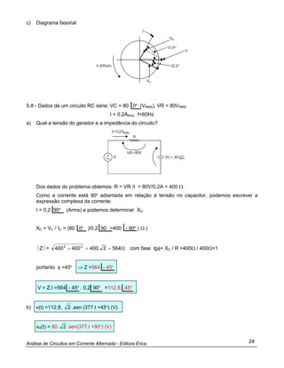 Análise de Circuitos em Corrente Alternada - Editora Érica 24
c) Diagrama fasorial
5.8 - Dados de um circuito RC série: VC = 80 0º (VRMS), VR = 80VRMS
I = 0,2ARms f=60Hz
a) Qual a tensão do gerador e a impedância do circuito?
Dos dados do problema obtemos: R = VR /I = 80V/0,2A = 400 Ω.
Como a corrente está 90º adiantada em relação à tensão no capacitor, podemos escrever a
expressão complexa da corrente:
I = 0,2 90º (Arms) e podemos determinar XC.
XC = VC / IC = (80 0º )/0,2 90 =400 - 90º ( Ω )
⎥ Z⎥ = Ω==+ 5642.400400400 22
com fase tgφ= XC / R =400Ω / 400Ω=1
portanto φ =45º ⇒ Z =564 - 45º
V = Z.I =564 - 45º . 0,2 90º =112,8 45º
b) v(t) =112,8. 2 .sen (377.t +45º) (V)
vR(t) = 80. 2 .sen(377.t +90º) (V)
 