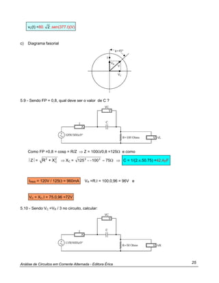 Análise de Circuitos em Corrente Alternada - Editora Érica 25
vC(t) =80. 2 .sen(377.t)(V)
c) Diagrama fasorial
5.9 - Sendo FP = 0,8, qual deve ser o valor de C ?
Como FP =0,8 = cosφ = R/Z ⇒ Z = 100Ω/0,8 =125Ω e como
⎥ Z⎥ = 2
C
2
X+R ⇒ XC = Ω=− 75100-125 22
⇒ C = 1/(2.π.50.75) =42,4µF
IRMS = 120V / 125Ω = 960mA VR =R.I = 100.0,96 = 96V e
VC = XC.I = 75.0,96 =72V
5.10 - Sendo VC =VR / 3 no circuito, calcular:
 