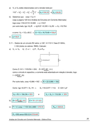 Análise de Circuitos em Corrente Alternada - Editora Érica 26
a) VC e VR estão relacionadas com a tensão total por:
2R2
R
2
C
2
R
2
)
3
V
(VVV110 +=+= ⇒ VR =104,3V e VC =34,8V
b) Sabemos que cosφ = VR/ V
(veja a página 120 livro Análise de Circuitos em Corrente Alternada)
logo cosφ =104,3/110 =0,948 ⇒ φ =18,5º
por outro lado, tgφ =XC/R ⇒ tg18,5º =0,335 = XC/50 ⇒ XC =16,75Ω
e como XC = 1/2.π.60.C ⇒ C= 1/2.π.16,75.60 =159µF
c) φ =18,5º
5.11 - Dados de um circuito RC série: φ =30º, V=110 V / fase 0º/ 60Hz,
I =5A (todos os valores RMS). Calcular:
a) VC e VR b) Z e I c) P , PR e PAP
Como Z =V/I = 110V/5A = 22Ω Z= 22 -30º ( Ω )
como o circuito é capacitivo, a corrente está adiantada em relação à tensão, logo:
I = 22 30º (A)
Por outro lado, cosφ =0,866 = R/Z ⇒ R = 22.0,866 = 19Ω
Como tgφ =0,577 = XC / R ⇒ XC =19.0,577 = 11Ω C =241,1µF
VR = R.I = 19Ω.5A = 95V e VC = XC.I = 11Ω.5A = 55V
b) Z= 22 - 30º (Ω) Z = 19 - j11 (Ω)
c) P = V.I.cosφ = 110V.5A.0,866 = 476 W PAP = 550VA
PR =550.senφ=550.0,5=275VAR
 
