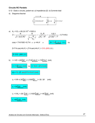 Análise de Circuitos em Corrente Alternada - Editora Érica 27
Circuito RC Paralelo
5.12 - Dado o circuito, pedem-se: a) Impedância (Z) b) Corrente total
d) Diagrama fasorial
a) XC =1/2.π .60.2,6.10-6
=1020 Ω
Ω=
+
=
+
=
+
=
+
= K0,714
1(1,02)
1,02.1
RX
R.X
)
X
R
(1
R
(w.C.R)1
R
Z
2222
C
C
2
C
2
cosφ = 714/1000 =0,714 ⇒ φ =44,4º ⇒ Z= 714 - 44,4º ( Ω ) ou
Z=714.cos(-44,4º) + j714.sen(-44,4º ) = 510 -j500 ( Ω )
Z= 510 - j500 ( Ω )
b) I = V/Z = (50 30º ) / ( 714 -44,4º ) = 70 74,4º (mA)
I = 70 74,4º (mA) ou I = 18,8 + j67,4 (mA)
i(t) = 70. 2 .sen(377.t+74,4º) (mA)
IR = V/R =( 50 30º ) / (1000 0º ) = 50 30º (mA)
IR = 50 30º (mA)
IC = V/XC = (50 30º ) / (1020 -90º ) = 49 120º (mA)
IC =49 120º (mA)
 