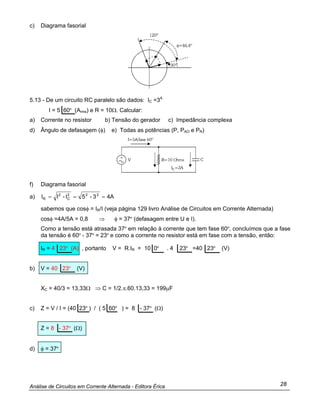 Análise de Circuitos em Corrente Alternada - Editora Érica 28
c) Diagrama fasorial
5.13 - De um circuito RC paralelo são dados: IC =3A
I = 5 60º (Arms) e R = 10Ω. Calcular:
a) Corrente no resistor b) Tensão do gerador c) Impedância complexa
d) Ângulo de defasagem (φ) e) Todas as potências (P, PAO e PR)
f) Diagrama fasorial
a) 4A3-5I-II 222
C
2
R ===
sabemos que cosφ = IR/I (veja página 129 livro Análise de Circuitos em Corrente Alternada)
cosφ =4A/5A = 0,8 ⇒ φ = 37º (defasagem entre U e I).
Como a tensão está atrasada 37º em relação à corrente que tem fase 60º, concluímos que a fase
da tensão é 60º - 37º = 23º e como a corrente no resistor está em fase com a tensão, então:
IR = 4 23º (A) , portanto V = R.IR = 10 0º . 4 23º =40 23º (V)
b) V = 40 23º (V)
XC = 40/3 = 13,33Ω ⇒ C = 1/2.π.60.13,33 = 199µF
c) Z = V / I = (40 23º ) / ( 5 60º ) = 8 - 37º (Ω)
Z = 8 - 37º (Ω)
d) φ = 37º
 