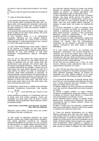 a) o sinal e o valor da carga inicial da esfera A, em função     que produzem grandes volumes de fumaça, que permite
de Q;                                                            depositar as partículas constituintes da fumaça nas
b) o sinal e o valor da carga final da esfera B, em função de    paredes da chaminé, por atração eletrostática. Com
Q.                                                               relação à eletrostática, julgue as afirmações a seguir.
                                                                 (1) Num experimento feito em sala de aula, o professor
12. Julgue as afirmações seguintes.                              esfregou uma régua escolar acn1ica num pedaço de
                                                                 flanela, vigorosamente, e, imediatamente, mostrou que a
(1) Os isolantes não podem ser carregados por indução            régua era capaz de atrair pequenos pedaços de papel
(2) Os veículos podem carregar-se pelo atrito com o ar.          picado. Para que essa atração elétrica ocorresse, os
Alguns deles, como aqueles que transportam combustível,          pedaços de papel picado não podiam ser eletricamente
têm uma corrente em contato com o chão para garantir             neutros.
descarga constante (os pneus são isolantes), evitando a          (2) A pintura eletrostática é usada na proteção contra
emissão de faíscas.                                              corrosão e na pintura de latarias de automóveis, para
(3) Ao aproximar seu braço da tela de uma TV ligada, você        melhorar a distribuição das partículas de tinta sobre a
sentirá os pêlos de seu braço sendo atraídos. Isto ocorre        lataria. Nesse processo, a carcaça e a tinta, previamente
devido à eletrização por atrito.                                 eletrizados, atraem-se eletricamente, o que permite
(4) Dois pequenos corpos, A e B, eletricamente                   camadas mais finas e homogêneas de tinta.
carregados, separados por uma pequena distância,                 (3) Já são comuns as coifas eletrostáticas, usadas para
repelem-se mutuamente. Se o corpo A atrai um terceiro            reduzir a quantidade de fumaça e partículas de óleo no
corpo eletrizado, C, então podemos afirmar que o corpo B         ambiente da cozinha. Elas são ambientalmente
e o corpo C têm cargas de mesmo sinal.                           importantes, por não lançarem à atmosfera os detritos
                                                                 sugados. Consegue-se esse efeito graças à atração
13. (UnE - PAS -Adaptada) Leia o texto a seguir - relativo à     eletrostática.
lei de Coulomb e à situação em que duas esferas
extremamente pequenas estão carregadas positivamente e           (4) É muito comum observar-se, em caminhões que
separadas por uma certa distância, no qual foram                 transportam combustíveis, uma corrente pendurada na
introduzidas propositadamente algumas informações                carroceria, que, de vez em quando, toca o chão. Isso é
incorretas.                                                      necessário para garantir a descarga elétrica constante da
                                                                 carroceria que, sem isso, devido ao atrito com o ar durante
Uma vez que as duas esferas têm cargas elétricas de              o movimento, apresenta carga elétrica suficientemente alta
sinais iguais, vão aparecer em cada esfera forças que            para colocar em risco a carga inflamável.
tendem a afastá-Ias uma da outra. Essas forças têm               (5) Por meio de uma conexão com a Terra, um corpo
características muito peculiares. Em primeiro lugar, elas        condutor eletrizado perde praticamente todas as suas
têm sempre intensidades diferentes - dadas em coulomb,           cargas elétricas, passando a ser neutro.
no Sistema Internacional de unidades -, sempre que uma
esfera tenha uma carga elétrica diferente da outra. Se a         15. (UnB - DF) Em dias secos, muito comuns em Brasília,
carga elétrica em apenas uma delas for aumentada ou              pessoas que trabalham em ambientes acarpetados tomam
diminuída, essas forças aumentarão ou diminuirão, na             várias pequenas descargas elétricas, ao tocarem em
mesma proporção, nas duas esferas. Em segundo lugar, se          maçanetas, em outros objetos metálicos ou em outras
a distância entre as esferas aumentar, as forças entre elas      pessoas. A respeito dessa situação, julgue as afirmações.
diminuirão. Mas não diminuirão na mesma proporção: se a
distância se tomar duas vezes maior, cada força vai-se           (1) A ocorrência de descargas, na situação descrita, deve-
tomar quatro vezes menor; se for três vezes maior, cada          se ao fato de o corpo da pessoa estar eletrizado pelo atrito
força se tomará seis vezes menor.                                com o carpete (enquanto anda pelo ambiente), e trocar
                                                                 carga, por contato, com o outro corpo.
Em Matemática, essas forças e a distância são chamadas           (2) Objetos metálicos são bons condutores de eletricidade
grandezas inversamente proporcionais; pela equação               e, por isso, absorvem energia elétrica do corpo da pessoa,
           Q1 .Q2                                                ao contato.
F = k0 .            , vê-se facilmente que a força F é uma       (3) Devido à ligação metálica, os corpos metálicos
            d2                                                   carregam-se negativamente, absorvendo elétrons; o corpo
função quadrática da distância d. É interessante notar que       da pessoa, ao contrário, perde elétrons, e o contato gera
as forças entre duas esferas quaisquer, mesmo que                uma corrente elétrica, ao se fechar o circuito.
carregadas com sinais iguais, além de terem a mesma              (4) Em ambientes secos e quentes, os carpetes emitem
intensidade, sempre apresentam valores positivos e atuam         elétrons livres, carregando-se positivamente; eles podem
em direções opostas.                                             descarregar-se para os objetos metálicos, através dos
                                                                 corpos das pessoas.
 Alberto Gaspar. A eletricidade e suas aplicações.' São Paulo:   (5) Após o contato com uma maçaneta, a pessoa perde
                                 Ática, 1996. (com adaptação)    parte de sua carga elétrica, ficando os dois corpos (pessoa
                                                                 e maçaneta) com cargas de mesmo sinal.
Reescreva quatro trechos do texto acima que contêm
informações incorretas, corrigindo-as.                           16. Todos nós estamos familiarizados com os efeitos
                                                                 elétricos produzidos pelo atrito entre dois corpos. Você
                                                                 pode esfregar o pêlo de um gato e escutar os estalidos das
14. São muitas as aplicações industriais das forças              faíscas produzidas, ou pentear seu cabelo em frente a um
elétricas trocadas entre objetos eletricamente carregados.       espelho num quarto escuro, para ouvir os estalidos e ver as
Uma dessas aplicações encontra-se em máquinas                    faíscas. Podemos esfregar nossos sapatos num capacho e
copiadoras fotostáticas do tipo Xerox, em que o processo         sentir formigamento quando pegamos a maçaneta da
de cópia baseia-se na interação elétrica entre partículas de     porta. Em todos esses casos, elétrons são transferidos pelo
um pó (o toner) e o papel, ambos eletrizados. Outra              atrito quando um objeto é esfregado em outro. Elétrons
aplicação é o processo antipoluição, usado em instalações
 