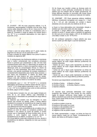 (5) As forças que mantêm unidas as diversas parte do
                                                                nosso corpo e entre partículas constituintes de todos os
                                                                objetos que nos rodeiam são de origem gravitacional. As
                                                                forças elétricas descritas no enunciado são forças fracas
                                                                insuficientes para manter a estrutura molecular da matéria.

                                                                25. (UNICAMP - SP) Duas pequenas esferas metálicas
                                                                idênticas, inicialmente carregadas com cargas Q 1 = 1,0µC
                                                                e Q2 = -3,0 µC, são colocadas em contato e depois
                                                                afastadas uma da outra até uma distância de 60 cm.
23. (FUVEST - SP) Há duas pequenas esferas, A e B,
condutoras, descarregadas e isoladas uma da outra. Seus         a) Qual é a força eletrostática (em intensidade, direção e
centros estão distantes entre si 20 cm. Cerca de 5,0 x 106      sentido) que atua sobre cada uma das cargas?
elétrons são retirados da esfera A e transferidos para a        b) Calcule o campo elétrico (em intensidade, direção e
esfera B. Considere a carga do elétron de módulo igual a        sentido) no ponto P, situado sobre a mediatriz do segmento
1,6. 10-19 C e a constante eletrostática do meio igual a        de reta que une as duas cargas, a 50 cm de distância de
9,0x109N· m2/C2.                                                uma delas. É dado: k0 9,0· 109 N.m2/C2.

                                                                26. Um professor apresenta a figura adiante aos seus
                                                                alunos e pede que eles digam o que ela representa.




a) Qual o valor do campo elétrico em P, ponto médio do
segmento de reta que une as partículas A e B?
b) Qual a direção do campo elétrico num ponto R sobre a
mediatriz do segmento AB?

24. O conhecimento dos fenômenos elétricos é importante         • Andréa diz que a figura pode representar as linhas de
para a melhor compreensão dos complexos processos               campo elétrico de duas cargas elétricas puntiformes de
físicos e químicos que caracterizam a vida. Um dos mais         módulos diferentes;
impressionantes entre eles é o relacionado ao excesso de        • Beatriz diz que a figura pode representar as linhas de
íons nos lados externo e interno da superfície celular, e às    campo elétrico de duas cargas elétricas puntiformes de
diferenças entre as concentrações iônicas no interior da        sinais contrários;
célula e no meio extracelular. Nos seres humanos e nos          • Carlos diz que a figura pode representar as linhas de
animais, uma grande quantidade de energia metabólica é          campo elétrico de duas cargas elétricas puntiformes de
constantemente despendida para manter esse processo, o          mesmo sinal.
que indica sua importância. O interior da célula está           • Daniel diz que a figura pode representar as linhas de
separado do meio externo por uma membrana celular.              campo elétrico de uma carga elétrica puntiforme positiva.
Graças a ela, são mantidas as diferenças de composição
entre as soluções no interior e no exterior da célula.          Os alunos que responderam corretamente são

Considerando que k = 3,0· 109 N.m2/C2 é a constante             a) Andréa e Carlos.     d) Beatriz e Daniel.
eletrostática apropriada ao sistema celular descrito, que q =   b) Andréa e Daniel.     e) Andréa, Beatriz e Carlos.
1,6x10-19 C é a carga elétrica elementar e que, d = 3,0 nm      c) Apenas a Beatriz.
(1 nm = 10-9 m) é a distância linear entre os dois extremos
da célula, julgue os itens a seguir.
                                                                27. Quando duas partículas eletrizadas com cargas
(1) Cada átomo ionizado cria, em uma região limitada em         simétricas são fixadas em dois pontos de uma mesma
tomo de si, um campo elétrico cuja intensidade é                região do espaço, verifica-se, nessa região, um campo
proporcional à intensidade da quantidade de carga elétrica      elétrico resultante que pode ser representado por liinhas de
desse átomo.                                                    força. Sobre essas linhas de força, é correto afirmar que se
(2) Sabendo que existem íons de hidrogênio no meio              originam na carga
aquoso que envolve as células, então o campo elétrico
resultante do processo de transferência de carga faz esses      a) positiva e podem cruzar-se.
íons se movimentarem nesse meio aquoso, produzindo              b) positiva e não podem se cruzar.
uma diferença de pH entre as regiões.                           c) positiva e são paralelas entre si.
(3) Sabendo que, após a transferência de um elétron de um       d) negativa e podem cruzar-se.
extremo ao outro da célula, os complexos protéicos não          e) negativa e não se podem cruzar.
permitem o seu retomo ao ponto de partida, é correto
concluir que a intensidade da força trocada entre um íon        28. Estão representadas, a seguir, as linhas de força do
positivo e outro negativo que surgiram devido à                 campo elétrico criado por um dipolo. Considerando-se o
transferência de um elétron, é superior a 1,0· 10-12 N.         dipolo, são feitas as afirmações a seguir.
(4) A força elétrica criada pelo surgimento de Íons, devido à
transferência de elétrons, independe do meio que envolve
esses íons.
 