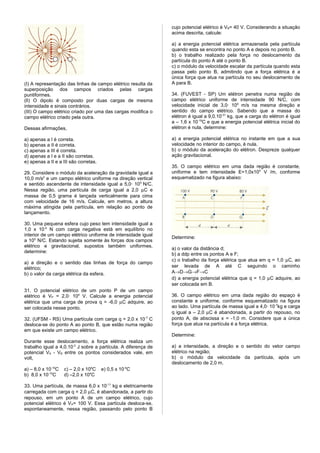 cujo potencial elétrico é VB= 40 V. Considerando a situação
                                                                acima descrita, calcule:

                                                                a) a energia potencial elétrica armazenada pela partícula
                                                                quando esta se encontra no ponto A e depois no ponto B.
                                                                b) o trabalho realizado pela força no deslocamento da
                                                                partícula do ponto A até o ponto B.
                                                                c) o módulo da velocidade escalar da partícula quando esta
                                                                passa pelo ponto B, admitindo que a força elétrica é a
                                                                única força que atua na partícula no seu deslocamento de
(I) A representação das linhas de campo elétrico resulta da     A para B.
superposição dos campos criados pelas cargas
puntiformes.                                                    34. (FUVEST - SP) Um elétron penetra numa região de
(lI) O dipolo é composto por duas cargas de mesma               campo elétrico uniforme de intensidade 90 N/C, com
intensidade e sinais contrários.                                velocidade inicial de 3,0· 106 m/s na mesma direção e
(III) O campo elétrico criado por uma das cargas modifica o     sentido do campo elétrico. Sabendo que a massa do
campo elétrico criado pela outra.                               elétron é igual a 9,0.10-31 kg, que a carga do elétron é igual
                                                                a – 1,6 x 10-19C e que a energia potencial elétrica inicial do
Dessas afirmações,                                              elétron é nula, determine:

a) apenas a I é correta.                                        a) a energia potencial elétrica no instante em que a sua
b) apenas a II é correta.                                       velocidade no interior do campo, é nula.
c) apenas a III é correta.                                      b) o módulo da aceleração do elétron. Despreze qualquer
d) apenas a I e a II são corretas.                              ação gravitacional.
e) apenas a II e a III são corretas.
                                                                35. O campo elétrico em uma dada região é constante,
29. Considere o módulo da aceleração da gravidade igual a       uniforme e tem intensidade E=1,0x105 V /m, conforme
10,0 m/s2 e um campo elétrico uniforme na direção vertical      esquematizado na figura abaixo:
e sentido ascendente de intensidade igual a 5,0· 10 5 N/C.
Nessa região, uma partícula de carga igual a 2,0 µC e
massa de 0,5 grama é lançada verticalmente para cima
com velocidade de 16 m/s. Calcule, em metros, a altura
máxima atingida pela partícula, em relação ao ponto de
lançamento.

30. Uma pequena esfera cujo peso tem intensidade igual a
1,0 x 10-4 N com carga negativa está em equilíbrio no
interior de um campo elétrico uniforme de intensidade igual
                                                                Determine:
a 105 N/C. Estando sujeita somente às forças dos campos
elétrico e gravitacional, supostos também uniformes,
                                                                a) o valor da distância d;
determine:
                                                                b) a ddp entre os pontos A e F;
                                                                c) o trabalho da força elétrica que atua em q = 1,0 µC, ao
a) a direção e o sentido das linhas de força do campo
elétrico;                                                       ser levada de A até C seguindo o caminho
b) o valor da carga elétrica da esfera.                         A→D→G→F→C
                                                                d) a energia potencial elétrica que q = 1,0 µC adquire, ao
                                                                ser colocada em B.
31. O potencial elétrico de um ponto P de um campo
elétrico é VP = 2,0· 104 V. Calcule a energia potencial         36. O campo elétrico em uma dada região do espaço é
elétrica que uma carga de prova q = -6,0 µC adquire, ao         constante e uniforme, conforme esquematizado na figura
ser colocada nesse ponto.                                       ao lado. Uma partícula de massa igual a 4,0· 10 -7kg e carga
                                                                q igual a – 2,0 µC é abandonada, a partir do repouso, no
32. (UFSM - RS) Uma partícula com carga q = 2,0 x 10 -7 C       ponto A, de abscissa x = -1,0 m. Considere que a única
desloca-se do ponto A ao ponto B, que estão numa região         força que atua na partícula é a força elétrica.
em que existe um campo elétrico.
                                                                Determine:
Durante esse deslocamento, a força elétrica realiza um
trabalho igual a 4,0.10-3 J sobre a partícula. A diferença de   a) a intensidade, a direção e o sentido do vetor campo
potencial VA - VB entre os pontos considerados vale, em         elétrico na região;
volt,                                                           b) o módulo da velocidade da partícula, após um
                                                                deslocamento de 2,0 m.
a) – 8,0 x 10-10C   c) – 2,0 x 104C    e) 0,5 x 10-4C
b) 8,0 x 10-10C     d) –2,0 x 104C

33. Uma partícula, de massa 6,0 x 10-11 kg e eletricamente
carregada com carga q = 2,0 µC, é abandonada, a partir do
repouso, em um ponto A de um campo elétrico, cujo
potencial elétrico é VA= 100 V. Essa partícula desloca-se,
espontaneamente, nessa região, passando pelo ponto B
 