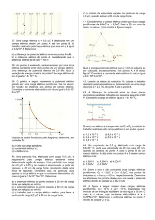 d) o módulo da velocidade escalar da partícula de carga
                                                               4,0 µC, quando estiver a 80 cm da carga fonte.

                                                               41. Consideremos o campo elétrico criado por duas cargas
                                                               puntiformes de 6,0nC e - 6,0nC fixas a 20 cm uma da
                                                               outra, no vácuo, como mostra a figura a seguir.




37. Uma carga elétrica q = 5,0 µC é deslocada em um
campo elétrico desde um ponto A até um ponto B. O
trabalho realizado pela força elétrica que atua em q é igual
a 2,0x10-3 J. Determine:

a) a diferença de potencial elétrico entre os pontos A e B;
b) o potencial elétrico do ponto A, considerando que o
potencial elétrico de B vale + 100 V.

38. Um próton é acelerado, exclusivamente, por uma força
elétrica constante entre dois pontos de um campo elétrico,     Qual a energia potencial elétrica que q = 2,0 nC adquire ao
uma diferença de potencial elétrico de 2,0 MV. Qual a          ser colocada, sucessivamente, nos pontos A e B dessa
variação de energia cinética do próton? A carga elétrica do    figura? Considere a constante eletrostática do vácuo igual
prc é igual a 1,6· 10-19 C.                                    a 9,0· 109 N.m2/C2.

39. O gráfico a seguir representa o potencial elétrico         42. Usando os dados do exercício 14, calcule o trabalho
gerado por uma carga elétrica puntiforme, fixa no vácuo,       realizado pela força elétrica no deslocamento de uma carga
em função da distância aos pontos do campo elétrico.           de prova q = 2,0 nC, do ponto A até o ponto B.
Considere a cantante eletrostática do vácuo igual a 9,0x10 9
N.m2/C2.                                                       43. A diferença de potencial entre as duas placas
                                                               condutoras paralelas indicadas no esquema seguinte é 500
                                                               V. Considere a carga do elétron igual a -1,6· 10-19C.




                                                               Quando um elétron é transportado de P 1 a P2, o módulo do
                                                               trabalho realizado pelo campo elétrico é, em joules, igual a

                                                               a) 1,3 x 10-20 J      d) 8,0 x 10-16 J
Usando os dados fornecidos pelo diagrama, determine, em        b) 6,4 x 10-20 J      e) 8,0 x 10-15 J
unidades SI:                                                   c) 6,4 x 10-17 J

a) o valor da carga geradora;                                  44. Um corpúsculo de 0,2 g, eletrizado com carga de
b) o potencial elétrico V1;                                    8,0x10-5 C, varia sua velocidade de 20 m/s para 80 m/s,
c) a distância d2.                                             quando se desloca do ponto A para o ponto B de um
                                                               campo elétrico. A ddp entre os pontos A e B desse campo
40. Uma partícula fixa, eletrizada com carga 10,0 µC, é        elétrico é de:
responsável pelo campo elétrico existente numa
determinada região do espaço. Uma partícula com carga          a) 1.500 V     c) 7.500 V e) 9.000 V
de 4,0 µC e 0,25 g de massa é abandonada, a partir do          b) 3.000V      d) 8.500V
repouso, a 20 cm da carga fonte, recebendo desta uma
força de repulsão. Considere que, na partícula, atua           45. Sobre o eixo x são colocadas duas cargas elétricas
apenas a força elétrica e que a constante eletrostática do     puntiformes, QA = 1,0µC e QB= -3,0µC, nos pontos de
meio é igual a 1,0x1010 N.m2/C2. Determine:                    abscissas xA = 0 e xB = 4,0 m, respectivamente. Determine
                                                               as abscissas dos pontos desse eixo nos quais o potencial
a) o potencial elétrico do ponto situado a 20 cm da carga      elétrico devido às cargas QA e QB é nulo.
fonte, em relação ao infinito;
b) o potencial elétrico do ponto situado a 80 cm da carga      46. A figura a seguir mostra duas cargas elétricas
fonte, em relação ao infinito;                                 puntiformes, Q1= 10-5C e Q2= -10-5C, localizadas nos
c) o trabalho que o campo elétrico realiza, para levar a       vértices de um triângulo eqüilátero de lado igual a 30 cm. O
partícula de carga 4,0 µC a 80 cm da carga fonte;              meio é o vácuo, cuja constante eletrostática é k =
                                                               9x109N.m2/C2. Determine o potencial elétrico no ponto P
                                                               devido às cargas Q1 e Q2.
 