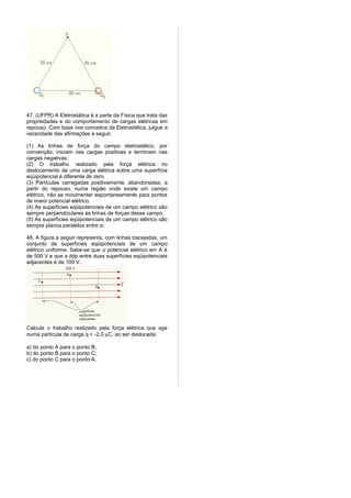 47. (UFPR) A Eletrostática é a parte da Física que trata das
propriedades e do comportamento de cargas elétricas em
repouso. Com base nos conceitos da Eletrostática, julgue a
veracidade das afirmações a seguir.

(1) As linhas de força do campo eletrostático, por
convenção, iniciam nas cargas positivas e terminam nas
cargas negativas.
(2) O trabalho realizado pela força elétrica no
deslocamento de uma carga elétrica sobre uma superfície
eqüipotencial é diferente de zero.
(3) Partículas carregadas positivamente, abandonadas, a
partir do repouso, numa região onde existe um campo
elétrico, irão se movimentar espontaneamente para pontos
de maior potencial elétrico.
(4) As superfícies eqüipotenciais de um campo elétrico são
sempre perpendiculares às linhas de forças desse campo.
(5) As superfícies eqüipotenciais de um campo elétrico são
sempre planos paralelos entre si.

48. A figura a seguir representa, com linhas tracejadas, um
conjunto de superfícies eqüipotenciais de um campo
elétrico uniforme. Sabe-se que o potencial elétrico em A é
de 500 V e que a ddp entre duas superfícies eqüipotenciais
adjacentes é de 100 V.




Calcule o trabalho realizado pela força elétrica que age
numa partícula de carga q = -2,0 µC, ao ser deslocada:

a) do ponto A para o ponto B;
b) do ponto B para o ponto C;
c) do ponto C para o ponto A.
 