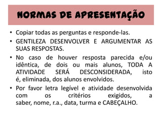 Normas de Apresentação
• Copiar todas as perguntas e responde-las.
• GENTILEZA DESENVOLVER E ARGUMENTAR AS
  SUAS RESPOSTAS.
• No caso de houver resposta parecida e/ou
  idêntica, de dois ou mais alunos, TODA A
  ATIVIDADE      SERÁ      DESCONSIDERADA,    isto
  é, eliminada, dos alunos envolvidos.
• Por favor letra legível e atividade desenvolvida
  com        os       critérios     exigidos,    a
  saber, nome, r.a., data, turma e CABEÇALHO.
 