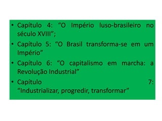 • Capítulo 4: “O Império luso-brasileiro no
  século XVIII”;
• Capítulo 5: “O Brasil transforma-se em um
  Império”
• Capítulo 6: “O capitalismo em marcha: a
  Revolução Industrial”
• Capítulo                                 7:
  “Industrializar, progredir, transformar”
 