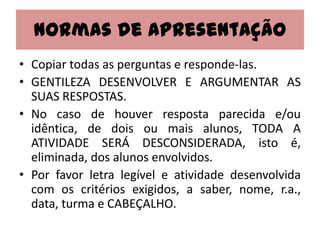 Normas de Apresentação
• Copiar todas as perguntas e responde-las.
• GENTILEZA DESENVOLVER E ARGUMENTAR AS
  SUAS RESPOSTAS.
• No caso de houver resposta parecida e/ou
  idêntica, de dois ou mais alunos, TODA A
  ATIVIDADE SERÁ DESCONSIDERADA, isto é,
  eliminada, dos alunos envolvidos.
• Por favor letra legível e atividade desenvolvida
  com os critérios exigidos, a saber, nome, r.a.,
  data, turma e CABEÇALHO.
 