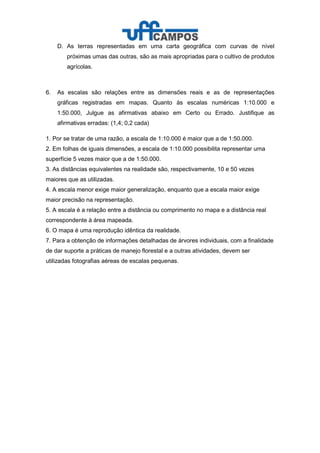 D. As terras representadas em uma carta geográfica com curvas de nível
próximas umas das outras, são as mais apropriadas para o cultivo de produtos
agrícolas.
6. As escalas são relações entre as dimensões reais e as de representações
gráficas registradas em mapas. Quanto às escalas numéricas 1:10.000 e
1:50.000, Julgue as afirmativas abaixo em Certo ou Errado. Justifique as
afirmativas erradas: (1,4; 0,2 cada)
1. Por se tratar de uma razão, a escala de 1:10.000 é maior que a de 1:50.000.
2. Em folhas de iguais dimensões, a escala de 1:10.000 possibilita representar uma
superfície 5 vezes maior que a de 1:50.000.
3. As distâncias equivalentes na realidade são, respectivamente, 10 e 50 vezes
maiores que as utilizadas.
4. A escala menor exige maior generalização, enquanto que a escala maior exige
maior precisão na representação.
5. A escala é a relação entre a distância ou comprimento no mapa e a distância real
correspondente à área mapeada.
6. O mapa é uma reprodução idêntica da realidade.
7. Para a obtenção de informações detalhadas de árvores individuais, com a finalidade
de dar suporte a práticas de manejo florestal e a outras atividades, devem ser
utilizadas fotografias aéreas de escalas pequenas.
 