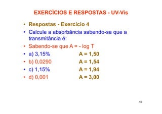 10
EXERCÌCIOS E RESPOSTAS - UV-Vis
• Respostas - Exercício 4
• Calcule a absorbância sabendo-se que a
transmitância é:
• Sabendo-se que A = - log T
• a) 3,15% A = 1,50
• b) 0,0290 A = 1,54
• c) 1,15% A = 1,94
• d) 0,001 A = 3,00
 