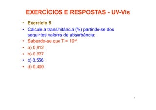 11
EXERCÌCIOS E RESPOSTAS - UV-Vis
• Exercício 5
• Calcule a transmitância (%) partindo-se dos
seguintes valores de absorbância:
• Sabendo-se que T = 10-A
• a) 0,912
• b) 0,027
• c) 0,556
• d) 0,400
 