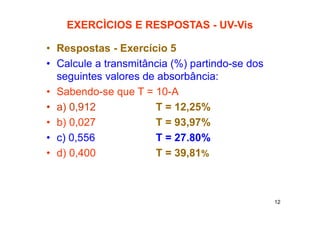 12
EXERCÌCIOS E RESPOSTAS - UV-Vis
• Respostas - Exercício 5
• Calcule a transmitância (%) partindo-se dos
seguintes valores de absorbância:
• Sabendo-se que T = 10-A
• a) 0,912 T = 12,25%
• b) 0,027 T = 93,97%
• c) 0,556 T = 27.80%
• d) 0,400 T = 39,81%
 