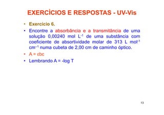 13
EXERCÌCIOS E RESPOSTAS - UV-Vis
• Exercício 6.
• Encontre a absorbância e a transmitância de uma
solução 0,00240 mol L-1 de uma substância com
coeficiente de absortividade molar de 313 L mol-1
cm–1 numa cubeta de 2,00 cm de caminho óptico.
• A = εbc
• Lembrando A = -log T
 