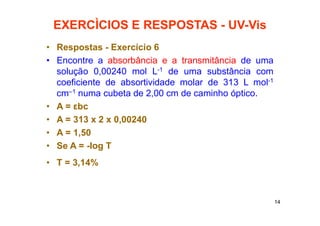 14
EXERCÌCIOS E RESPOSTAS - UV-Vis
• Respostas - Exercício 6
• Encontre a absorbância e a transmitância de uma
solução 0,00240 mol L-1 de uma substância com
coeficiente de absortividade molar de 313 L mol-1
cm–1 numa cubeta de 2,00 cm de caminho óptico.
• A = εbc
• A = 313 x 2 x 0,00240
• A = 1,50
• Se A = -log T
• T = 3,14%
 