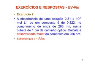 15
EXERCÌCIOS E RESPOSTAS - UV-Vis
• Exercício 7.
• A absorbância de uma solução 2,31 x 10-5
mol L-1 de um composto é de 0,822, no
comprimento de onda de 266 nm, numa
cubeta de 1 cm de caminho óptico. Calcule a
absortividade molar do composto em 266 nm.
• Sabendo que ε = A/bc
 