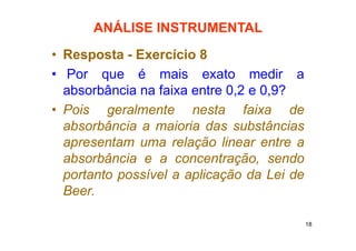 18
ANÁLISE INSTRUMENTAL
• Resposta - Exercício 8
• Por que é mais exato medir a
absorbância na faixa entre 0,2 e 0,9?
• Pois geralmente nesta faixa de
absorbância a maioria das substâncias
apresentam uma relação linear entre a
absorbância e a concentração, sendo
portanto possível a aplicação da Lei de
Beer.
 