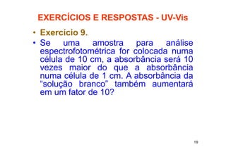19
EXERCÍCIOS E RESPOSTAS - UV-Vis
• Exercício 9.
• Se uma amostra para análise
espectrofotométrica for colocada numa
célula de 10 cm, a absorbância será 10
vezes maior do que a absorbância
numa célula de 1 cm. A absorbância da
“solução branco” também aumentará
em um fator de 10?
 