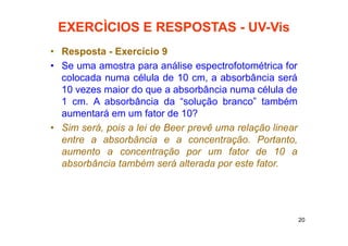 20
EXERCÌCIOS E RESPOSTAS - UV-Vis
• Resposta - Exercício 9
• Se uma amostra para análise espectrofotométrica for
colocada numa célula de 10 cm, a absorbância será
10 vezes maior do que a absorbância numa célula de
1 cm. A absorbância da “solução branco” também
aumentará em um fator de 10?
• Sim será, pois a lei de Beer prevê uma relação linear
entre a absorbância e a concentração. Portanto,
aumento a concentração por um fator de 10 a
absorbância também será alterada por este fator.
 