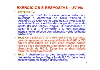 21
EXERCÌCIOS E RESPOSTAS - UV-Vis
• Exercício 10.
• Imagine que você foi enviado para a Índia para
investigar a ocorrência de bócio atribuída à
deficiência de iodo. Como parte de sua investigação,
você deve fazer medidas de campo de traços de
iodeto (I-) nos lençóis d’água. O procedimento é
oxidar o I- a I2 e converter o I2 num complexo
intensamente colorido com pigmento verde brilhante
em tolueno.
• 10.a) Uma solução 3,15 x 10-6 mol L-1 do complexo
colorido apresentou uma absorbância de 0,267 a 635
nm em uma cubeta de 1 cm. Uma solução branco
feita de água destilada no lugar do lençol d’água teve
absorbância de 0,019. Determine a absortividade
molar do complexo colorido.
• 10.b) A absorbância de uma solução desconhecida
preparada do lençol d’água foi de 0,175. Encontre a
concentração da solução desconhecida.
 