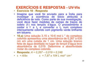 22
EXERCÌCIOS E RESPOSTAS - UV-Vis
• Exercício 10 - Resposta
• Imagine que você foi enviado para a Índia para
investigar a ocorrência de bócio atribuída à
deficiência de iodo. Como parte de sua investigação,
você deve fazer medidas de campo de traços de
iodeto (I-) nos lençóis d’água. O procedimento é
oxidar o I- a I2 e converter o I2 num complexo
intensamente colorido com pigmento verde brilhante
em tolueno.
• 10.a) Uma solução 3,15 x 10-6 mol L-1 do complexo
colorido apresentou uma absorbância de 0,267 a 635
nm em uma cubeta de 1 cm. Uma solução branco
feita de água destilada no lugar do lençol d’água teve
absorbância de 0,019. Determine a absortividade
molar do complexo colorido.
• Resposta: A = 0,267 – 0,019 = 0,248
• ε = A/bc ε = 7,87 x 104 L mol-1 cm-1
 