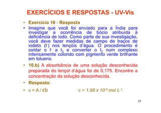 23
EXERCÍCIOS E RESPOSTAS - UV-Vis
• Exercício 10 - Resposta
• Imagine que você foi enviado para a Índia para
investigar a ocorrência de bócio atribuída à
deficiência de iodo. Como parte de sua investigação,
você deve fazer medidas de campo de traços de
iodeto (I-) nos lençóis d’água. O procedimento é
oxidar o I- a I2 e converter o I2 num complexo
intensamente colorido com pigmento verde brilhante
em tolueno.
• 10.b) A absorbância de uma solução desconhecida
preparada do lençol d’água foi de 0,175. Encontre a
concentração da solução desconhecida.
• Resposta:
• c = A / εb c = 1,98 x 10-5 mol L-1.
 