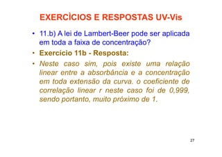 27
EXERCÌCIOS E RESPOSTAS UV-Vis
• 11.b) A lei de Lambert-Beer pode ser aplicada
em toda a faixa de concentração?
• Exercício 11b - Resposta:
• Neste caso sim, pois existe uma relação
linear entre a absorbância e a concentração
em toda extensão da curva. o coeficiente de
correlação linear r neste caso foi de 0,999,
sendo portanto, muito próximo de 1.
 