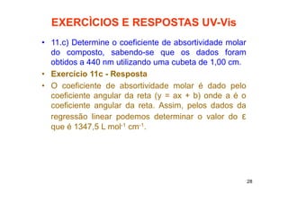 28
EXERCÌCIOS E RESPOSTAS UV-Vis
• 11.c) Determine o coeficiente de absortividade molar
do composto, sabendo-se que os dados foram
obtidos a 440 nm utilizando uma cubeta de 1,00 cm.
• Exercício 11c - Resposta
• O coeficiente de absortividade molar é dado pelo
coeficiente angular da reta (y = ax + b) onde a é o
coeficiente angular da reta. Assim, pelos dados da
regressão linear podemos determinar o valor do ε
que é 1347,5 L mol-1 cm-1.
 