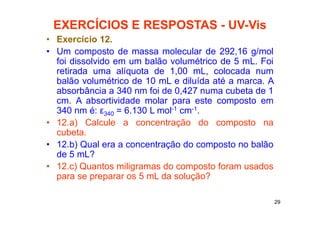 29
EXERCÍCIOS E RESPOSTAS - UV-Vis
• Exercício 12.
• Um composto de massa molecular de 292,16 g/mol
foi dissolvido em um balão volumétrico de 5 mL. Foi
retirada uma alíquota de 1,00 mL, colocada num
balão volumétrico de 10 mL e diluída até a marca. A
absorbância a 340 nm foi de 0,427 numa cubeta de 1
cm. A absortividade molar para este composto em
340 nm é: ε340 = 6.130 L mol-1 cm-1.
• 12.a) Calcule a concentração do composto na
cubeta.
• 12.b) Qual era a concentração do composto no balão
de 5 mL?
• 12.c) Quantos miligramas do composto foram usados
para se preparar os 5 mL da solução?
 