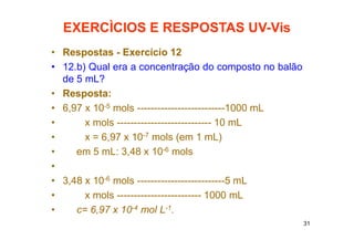 31
EXERCÌCIOS E RESPOSTAS UV-Vis
• Respostas - Exercício 12
• 12.b) Qual era a concentração do composto no balão
de 5 mL?
• Resposta:
• 6,97 x 10-5 mols --------------------------1000 mL
• x mols ---------------------------- 10 mL
• x = 6,97 x 10-7 mols (em 1 mL)
• em 5 mL: 3,48 x 10-6 mols
•
• 3,48 x 10-6 mols --------------------------5 mL
• x mols ------------------------- 1000 mL
• c= 6,97 x 10-4 mol L-1.
 