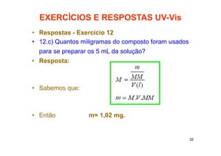 32
EXERCÌCIOS E RESPOSTAS UV-Vis
• Respostas - Exercício 12
• 12.c) Quantos miligramas do composto foram usados
para se preparar os 5 mL da solução?
• Resposta:
• Sabemos que:
• Então m= 1,02 mg.
 
