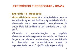 EXERCÌCIOS E RESPOSTAS - UV-Vis
• Exercíxio 13 - Resposta:
• -Absortividade molar é a característica de uma
substância que nos indica a quantidade de luz
absorvida num determinado comprimento de
onda. Pela lei de Beer e tem unidade de L mol-1
cm-1.
• -Quando a caracterização da espécie
absorvente esta expressa em mols por litro e a
largura da cela em centímetros, a absortividade
é chamada de absortividade molar é
representada por ε. Cuja fórmula é (A = εbc)
34
 