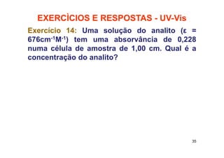 EXERCÌCIOS E RESPOSTAS - UV-Vis
35
Exercício 14: Uma solução do analito (ε =
676cm-1M-1) tem uma absorvância de 0,228
numa célula de amostra de 1,00 cm. Qual é a
concentração do analito?
 