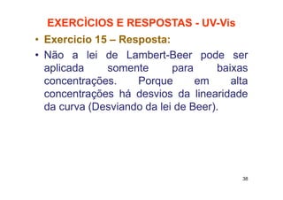 EXERCÌCIOS E RESPOSTAS - UV-Vis
• Exercicio 15 – Resposta:
• Não a lei de Lambert-Beer pode ser
aplicada somente para baixas
concentrações. Porque em alta
concentrações há desvios da linearidade
da curva (Desviando da lei de Beer).
38
 