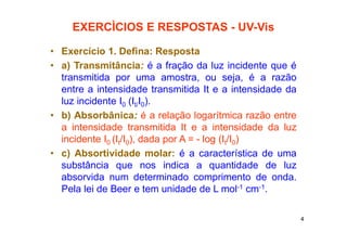 4
EXERCÌCIOS E RESPOSTAS - UV-Vis
• Exercício 1. Defina: Resposta
• a) Transmitância: é a fração da luz incidente que é
transmitida por uma amostra, ou seja, é a razão
entre a intensidade transmitida It e a intensidade da
luz incidente I0 (It/I0).
• b) Absorbânica: é a relação logarítmica razão entre
a intensidade transmitida It e a intensidade da luz
incidente I0 (It/I0), dada por A = - log (It/I0)
• c) Absortividade molar: é a característica de uma
substância que nos indica a quantidade de luz
absorvida num determinado comprimento de onda.
Pela lei de Beer e tem unidade de L mol-1 cm-1.
 