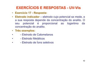 EXERCÌCIOS E RESPOSTAS - UV-Vis
• Exercício 17 - Resposta:
• Eletrodo indicador – eletrodo cujo potencial se mede, e
a sua resposta depende da concentração do analito. O
seu potencial é proporcional ao logaritmo da
concentração do analito.
• Três exemplos:
• - Eletrodo de Calomelanos
• - Eletrodo Metálicos
• - Eletrodo de Íons seletivos
42
 
