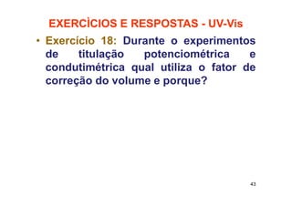 EXERCÌCIOS E RESPOSTAS - UV-Vis
• Exercício 18: Durante o experimentos
de titulação potenciométrica e
condutimétrica qual utiliza o fator de
correção do volume e porque?
43
 