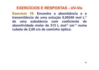 EXERCÌCIOS E RESPOSTAS - UV-Vis
Exercício 19: Encontre a absorbância e a
transmitância de uma solução 0,00240 mol L-1
de uma substância com coeficiente de
absortividade molar de 313 L mol-1 cm–1 numa
cubeta de 2,00 cm de caminho óptico.
45
 