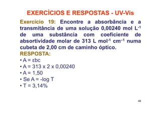 EXERCÌCIOS E RESPOSTAS - UV-Vis
Exercício 19: Encontre a absorbância e a
transmitância de uma solução 0,00240 mol L-1
de uma substância com coeficiente de
absortividade molar de 313 L mol-1 cm–1 numa
cubeta de 2,00 cm de caminho óptico.
RESPOSTA:
• A = εbc
• A = 313 x 2 x 0,00240
• A = 1,50
• Se A = -log T
• T = 3,14%
46
 