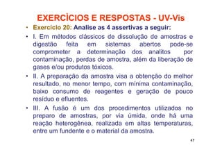 EXERCÌCIOS E RESPOSTAS - UV-Vis
• Exercício 20: Analise as 4 assertivas a seguir:
• I. Em métodos clássicos de dissolução de amostras e
digestão feita em sistemas abertos pode-se
comprometer a determinação dos analitos por
contaminação, perdas de amostra, além da liberação de
gases e/ou produtos tóxicos.
• II. A preparação da amostra visa a obtenção do melhor
resultado, no menor tempo, com mínima contaminação,
baixo consumo de reagentes e geração de pouco
resíduo e efluentes.
• III. A fusão é um dos procedimentos utilizados no
preparo de amostras, por via úmida, onde há uma
reação heterogênea, realizada em altas temperaturas,
entre um fundente e o material da amostra.
47
 